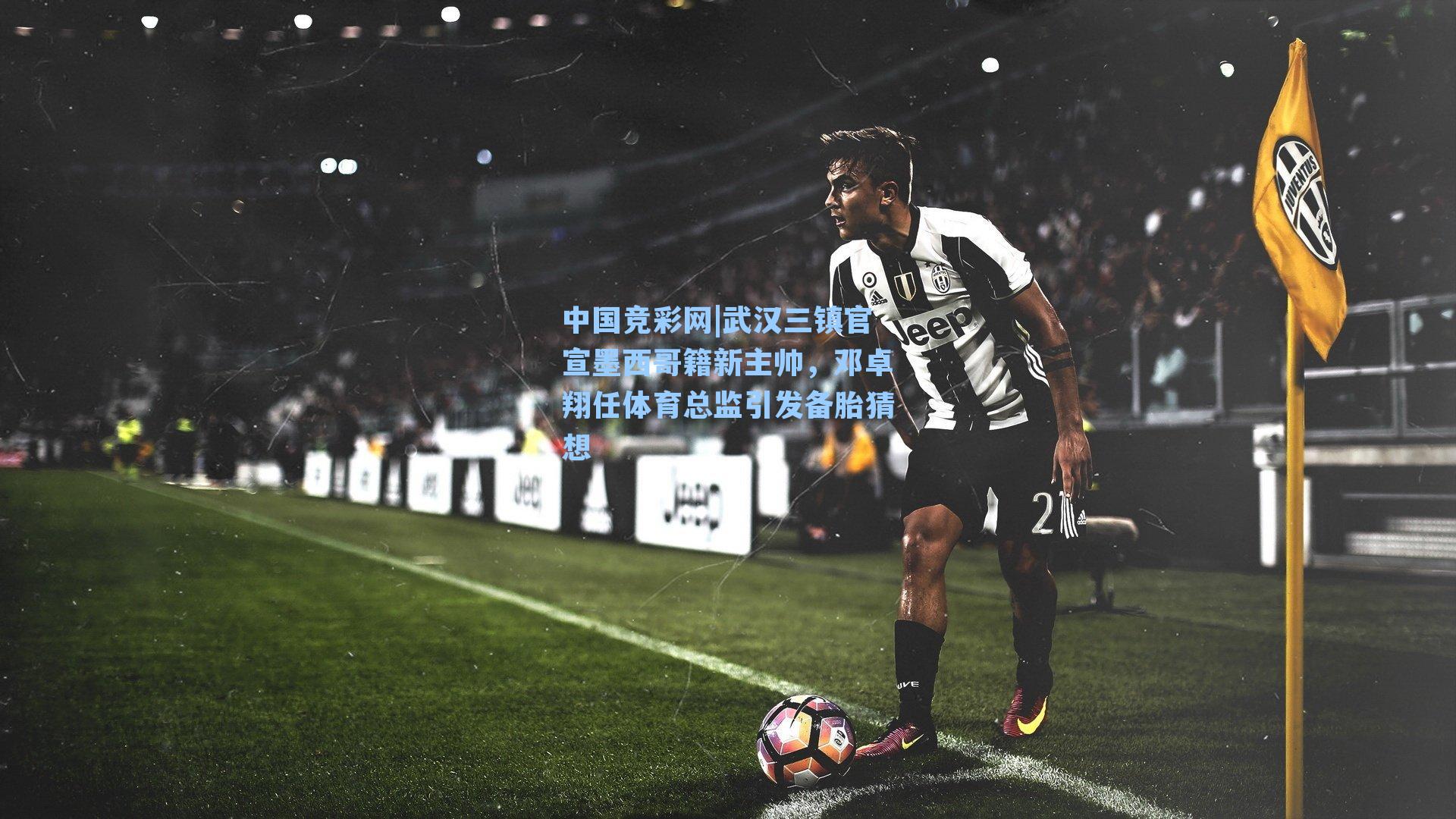 中国竞彩网|武汉三镇官宣墨西哥籍新主帅，邓卓翔任体育总监引发备胎猜想