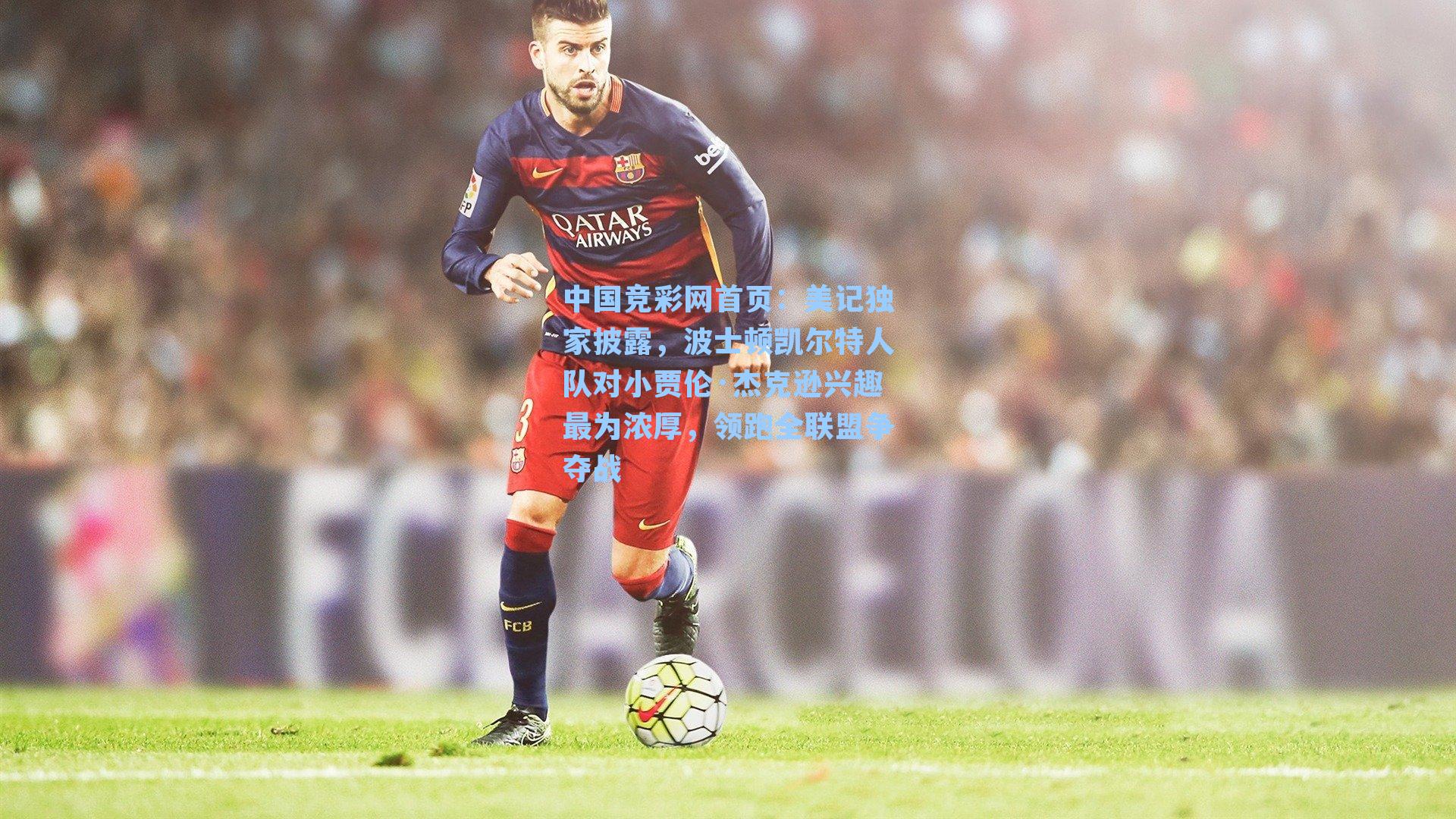 中国竞彩网首页：美记独家披露，波士顿凯尔特人队对小贾伦·杰克逊兴趣最为浓厚，领跑全联盟争夺战