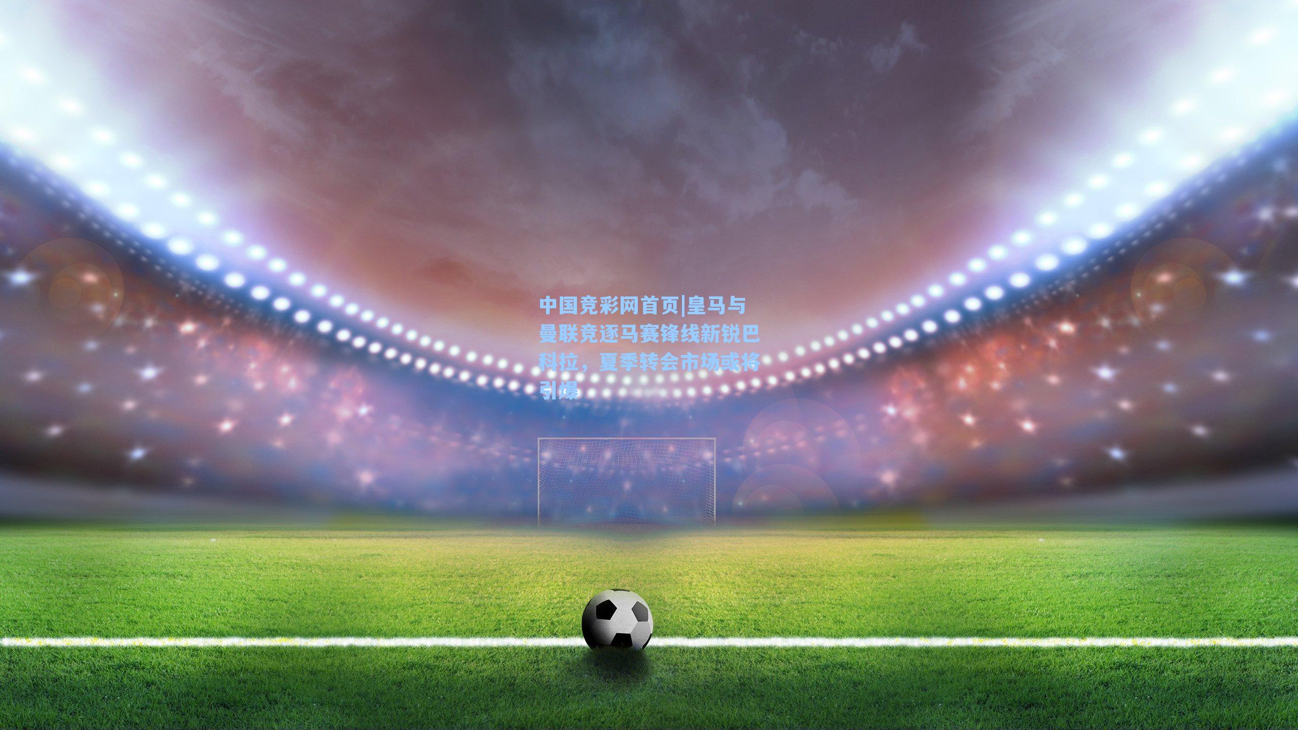 皇马与曼联竞逐马赛锋线新锐巴科拉，夏季转会市场或将引爆